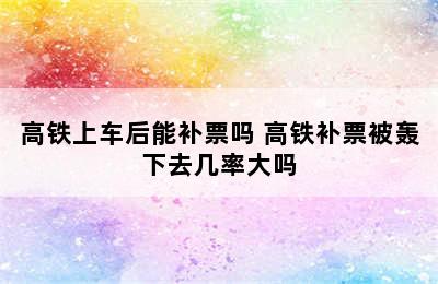 高铁上车后能补票吗 高铁补票被轰下去几率大吗